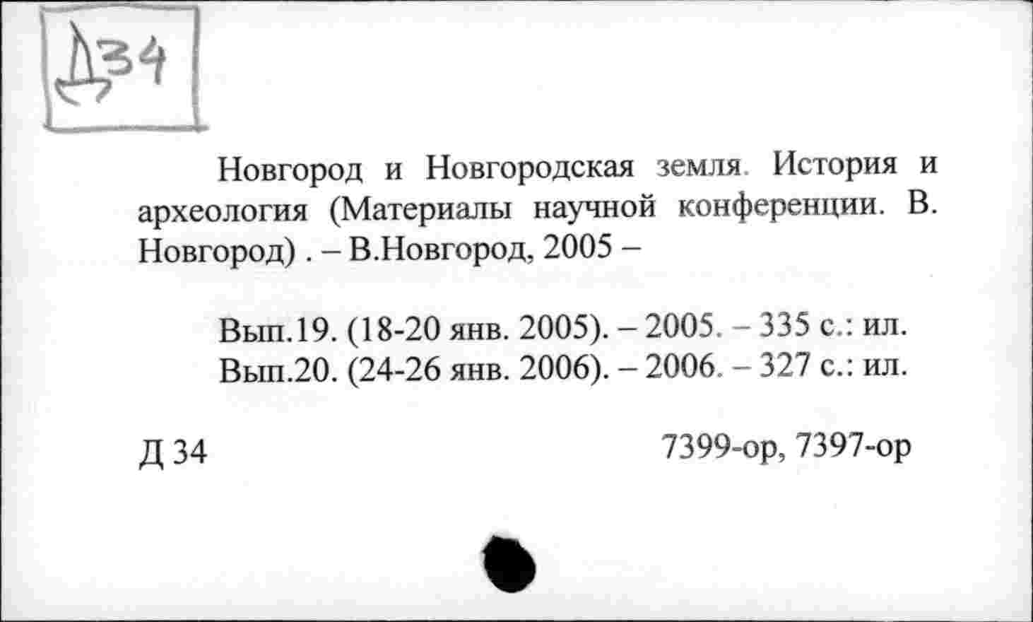 ﻿Новгород и Новгородская земля История и археология (Материалы научной конференции. В. Новгород). - В.Новгород, 2005 -
Вып.19. (18-20 янв. 2005). -2005. - 335 с.: ил.
Вып.20. (24-26 янв. 2006). - 2006. - 327 с.: ил.
Д34
7399-ор, 7397-ор